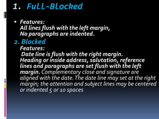1. Full-Blocked
 Features:
All lines flush with the left margin,
No paragraphs are indented.
2. Blocked
Features:
Date line is flush with the right margin.
Heading or inside address, salutation, reference
lines and paragraphs are set flush with the left
margin. Complementary close and signature are
aligned with the date.The date line may set at the right
margin; the attention and subject lines may be centered
or indented 5 or 10 spaces
 