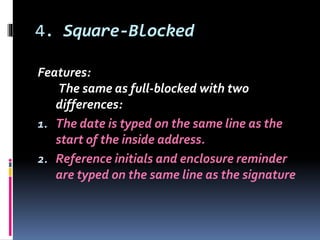 4. Square-Blocked
Features:
The same as full-blocked with two
differences:
1. The date is typed on the same line as the
start of the inside address.
2. Reference initials and enclosure reminder
are typed on the same line as the signature
 