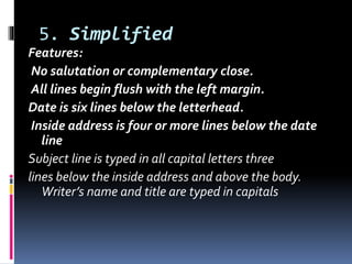 5. Simplified
Features:
No salutation or complementary close.
All lines begin flush with the left margin.
Date is six lines below the letterhead.
Inside address is four or more lines below the date
line
Subject line is typed in all capital letters three
lines below the inside address and above the body.
Writer’s name and title are typed in capitals
 