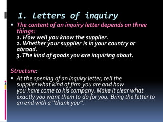 1. Letters of inquiry
 The content of an inquiry letter depends on three
things:
1. How well you know the supplier.
2.Whether your supplier is in your country or
abroad.
3.The kind of goods you are inquiring about.
Structure:
 At the opening of an inquiry letter, tell the
supplier what kind of firm you are and how
you have come to his company. Make it clear what
exactly you want them to do for you. Bring the letter to
an end with a “thank you”.
 
