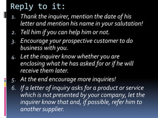 Reply to it:
1. Thank the inquirer, mention the date of his
letter and mention his name in your salutation!
2. Tell him if you can help him or not.
3. Encourage your prospective customer to do
business with you.
4. Let the inquirer know whether you are
enclosing what he has asked for or if he will
receive them later.
5. At the end encourage more inquiries!
6. If a letter of inquiry asks for a product or service
which is not presented by your company, let the
inquirer know that and, if possible, refer him to
another supplier.
 