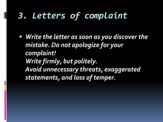 3. Letters of complaint
 Write the letter as soon as you discover the
mistake. Do not apologize for your
complaint!
Write firmly, but politely.
Avoid unnecessary threats, exaggerated
statements, and loss of temper.
 