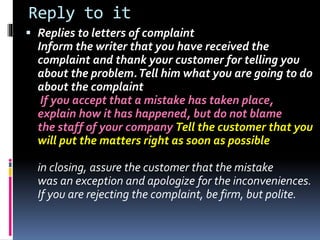 Reply to it
 Replies to letters of complaint
Inform the writer that you have received the
complaint and thank your customer for telling you
about the problem.Tell him what you are going to do
about the complaint
If you accept that a mistake has taken place,
explain how it has happened, but do not blame
the staff of your company Tell the customer that you
will put the matters right as soon as possible
in closing, assure the customer that the mistake
was an exception and apologize for the inconveniences.
If you are rejecting the complaint, be firm, but polite.
 