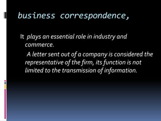 business correspondence,
It plays an essential role in industry and
commerce.
A letter sent out of a company is considered the
representative of the firm, its function is not
limited to the transmission of information.
 