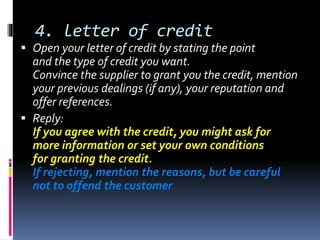 4. letter of credit
 Open your letter of credit by stating the point
and the type of credit you want.
Convince the supplier to grant you the credit, mention
your previous dealings (if any), your reputation and
offer references.
 Reply:
If you agree with the credit, you might ask for
more information or set your own conditions
for granting the credit.
If rejecting, mention the reasons, but be careful
not to offend the customer
 