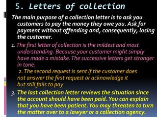 5. Letters of collection
The main purpose of a collection letter is to ask you
customers to pay the money they owe you. Ask for
payment without offending and, consequently, losing
the customer.
1.The first letter of collection is the mildest and most
understanding. Because your customer might simply
have made a mistake.The successive letters get stronger
in tone.
2.The second request is sent if the customer does
not answer the first request or acknowledge it
but still fails to pay
3. The last collection letter reviews the situation since
the account should have been paid.You can explain
that you have been patient.You may threaten to turn
the matter over to a lawyer or a collection agency.
 