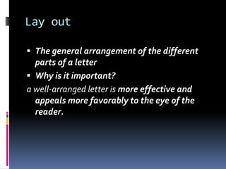 Lay out
 The general arrangement of the different
parts of a letter
 Why is it important?
a well-arranged letter is more effective and
appeals more favorably to the eye of the
reader.
 