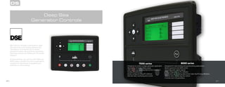 20
With over four decades of experience, Deep
Sea Electronics is the leading designer and
manufacturer of controllers for the power
generation market. General Power guarantees
that these products are 100% built in the United
Kingdom.
At General Power, we carry the DSE 7000 and
8000 series controllers for various applications
ranging from stand-alone to paralleling and
automatic to manual startup.
Deep Sea
Generator Controls
DS
21
7000 series 8000 series
• Designed to control a single generator application
• Monitoring of mains (utility) supply
• 250 events log including date & time make fault
finding effortless
• Easily configured using PC software
• Remote start, monitoring and control
• Designed for load sharing and synchronizing applications
• Built-in governor and AVR control
• 12 configurable digital outputs
• Fully configurable via PC software
• 250 events log including date & time make fault finding effortless
• Remote start, monitoring and control
• Controls up to 32 generators
 