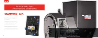 16
Through the application of innovative solu-
tions to power generation, Stamford | AvK
is a world leader.
General Power is the official authorized
parts dealer for North and South America.
We carry the largest inventory of spare
parts in the nation along with the most
competitive pricing in the market.
100% Genuine Stamford | AvK spare parts.
Our extensive on-hand inventory provides
quick, easy, and expedited delivery to your
location worldwide.
Stamford | AvK
Alternators and Parts
SA
17
S, UCI, and HCI Range
• 50Hz and 60 Hz available
• Single and double bearing
• 7kW to 3800 kW (4 Poles)
• Single phase and three phase options
• 4 leads dedicated and 12 leads reconnectable
• 208 volts to 600 volts
• Shunt, PMG, and Auxiliary excitation
• Industrial and marine certified configurations
 