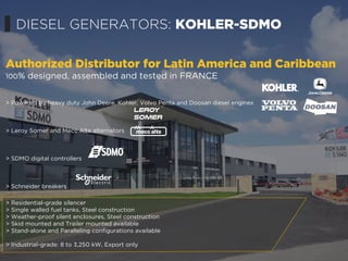 > Residential-grade silencer
> Single walled fuel tanks, Steel construction
> Weather-proof silent enclosures, Steel construction
> Skid mounted and Trailer mounted available
> Stand-alone and Paralleling configurations available
> Industrial-grade: 8 to 3,250 kW, Export only
Authorized Distributor for Latin America and Caribbean
100% designed, assembled and tested in FRANCE
> Powered by heavy duty John Deere, Kohler, Volvo Penta and Doosan diesel engines
> Leroy Somer and Mecc Alte alternators
> SDMO digital controllers
> Schneider breakers
DIESEL GENERATORS: KOHLER-SDMO
 