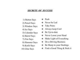 SECRETS  OF  SUCCESS 1) Button Says  2) Pencil Says  3) Window Says  4) Ice Says  5) Calendar Says  6) Barrel Says  7) Fire Says  8) Hammer Says  9) Knife Says  10) Glue Says    Push    Never be Led    Take Pains    Always keep Cool    Be Up-to-date    Never Loose your Head    Make Light of Everything    Do a Driving Business    Be Sharp in your Dealings    Find a Good Thing & Stick it 