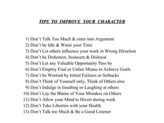 TIPS  TO  IMPROVE  YOUR  CHARACTER 1) Don’t Talk Too Much & enter into Argument 2) Don’t be Idle & Waste your Time  3) Don’t Let others influence your work in Wrong Direction 4) Don’t be Dishonest, Insincere & Disloyal 5) Don’t Let any Valuable Opportunity Pass by 6) Don’t Employ Foul or Unfair Means to Achieve Goals 7) Don’t be Worried by Initial Failures or Setbacks 8) Don’t Think of Yourself only, Think of Others also 9) Don’t Indulge in Insulting or Laughing at others 10) Don’t Lay the Blame of Your Mistakes on Others 11) Don’t Allow your Mind to Divert during work 12) Don’t Take Liberties with your Health 13) Don’t Talk too Much & Be a Good Listener 