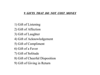 9  GIFTS  THAT  DO  NOT  COST  MONEY 1) Gift of Listening 2) Gift of Affection 3) Gift of Laughter 4) Gift of Acknowledgement 5) Gift of Compliment 6) Gift of a Favor 7) Gift of Solitude 8) Gift of Cheerful Disposition 9) Gift of Giving in Return 