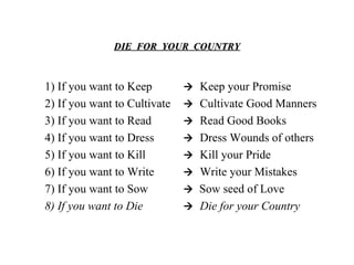 DIE  FOR  YOUR  COUNTRY 1) If you want to Keep 2) If you want to Cultivate 3) If you want to Read 4) If you want to Dress 5) If you want to Kill 6) If you want to Write 7) If you want to Sow 8) If you want to Die    Keep your Promise    Cultivate Good Manners    Read Good Books    Dress Wounds of others    Kill your Pride    Write your Mistakes    Sow seed of Love    Die for your Country 