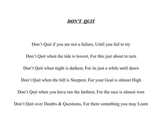 DON’T  QUIT Don’t Quit if you are not a failure, Until you fail to try Don’t Quit when the tide is lowest, For this just about to turn Don’t Quit when night is darkest, For its just a while until dawn Don’t Quit when the hill is Steepest, For your Goal is almost High Don’t Quit when you have run the farthest, For the race is almost won Don’t Quit over Doubts & Questions, For there something you may Learn 