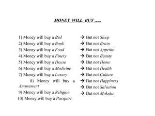 MONEY  WILL  BUY ….. 1) Money will buy a  Bed 2) Money will buy a  Book   3) Money will buy a  Food   4) Money will buy a  Finery   5) Money will buy a  House   6) Money will buy a  Medicine   7) Money will buy a  Luxury 8) Money will buy a  Amusement 9) Money will buy a  Religion 10) Money will buy a  Passport    But not  Sleep    But not  Brain    But not  Appetite    But not  Beauty      But not  Home      But not  Health      But not  Culture      But not  Happiness      But not  Salvation      But not  Moksha 