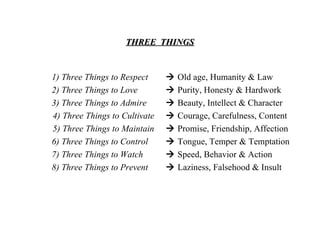 THREE  THINGS 1) Three Things to Respect   2) Three Things to Love 3) Three Things to Admire   4) Three Things to Cultivate   5) Three Things to Maintain   6) Three Things to Control   7) Three Things to Watch   8) Three Things to Prevent      Old age, Humanity & Law    Purity, Honesty & Hardwork    Beauty, Intellect & Character    Courage, Carefulness, Content    Promise, Friendship, Affection    Tongue, Temper & Temptation    Speed, Behavior & Action    Laziness, Falsehood & Insult 