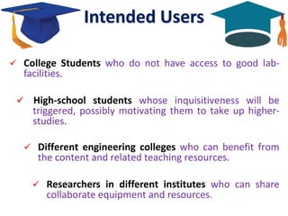 Intended Users
 College Students who do not have access to good lab-
facilities.
 High-school students whose inquisitiveness will be
triggered, possibly motivating them to take up higher-
studies.
 Different engineering colleges who can benefit from
the content and related teaching resources.
 Researchers in different institutes who can share
collaborate equipment and resources.
 