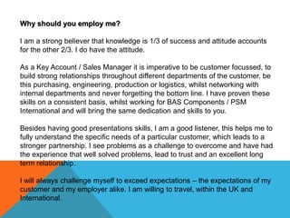 Why should you employ me?
I am a strong believer that knowledge is 1/3 of success and attitude accounts
for the other 2/3. I do have the attitude.
As a Key Account / Sales Manager it is imperative to be customer focussed, to
build strong relationships throughout different departments of the customer, be
this purchasing, engineering, production or logistics, whilst networking with
internal departments and never forgetting the bottom line. I have proven these
skills on a consistent basis, whilst working for BAS Components / PSM
International and will bring the same dedication and skills to you.
Besides having good presentations skills, I am a good listener, this helps me to
fully understand the specific needs of a particular customer, which leads to a
stronger partnership. I see problems as a challenge to overcome and have had
the experience that well solved problems, lead to trust and an excellent long
term relationship.
I will always challenge myself to exceed expectations – the expectations of my
customer and my employer alike. I am willing to travel, within the UK and
International.
 