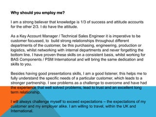 Why should you employ me?
I am a strong believer that knowledge is 1/3 of success and attitude accounts
for the other 2/3. I do have the attitude.
As a Key Account Manager / Technical Sales Engineer it is imperative to be
customer focussed, to build strong relationships throughout different
departments of the customer, be this purchasing, engineering, production or
logistics, whilst networking with internal departments and never forgetting the
bottom line. I have proven these skills on a consistent basis, whilst working for
BAS Components / PSM International and will bring the same dedication and
skills to you.
Besides having good presentations skills, I am a good listener, this helps me to
fully understand the specific needs of a particular customer, which leads to a
stronger partnership. I see problems as a challenge to overcome and have had
the experience that well solved problems, lead to trust and an excellent long
term relationship.
I will always challenge myself to exceed expectations – the expectations of my
customer and my employer alike. I am willing to travel, within the UK and
International.
 