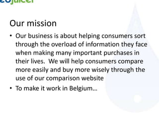 Our mission
• Our business is about helping consumers sort
  through the overload of information they face
  when making many important purchases in
  their lives. We will help consumers compare
  more easily and buy more wisely through the
  use of our comparison website
• To make it work in Belgium…
 