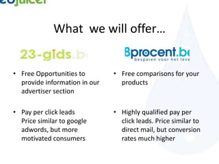 What we will offer…


• Free Opportunities to        • Free comparisons for your
  provide information in our     products
  advertiser section

• Pay per click leads          • Highly qualified pay per
  Price similar to google        click leads. Price similar to
  adwords, but more              direct mail, but conversion
  motivated consumers            rates much higher
 