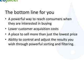 The bottom line for you
• A powerful way to reach consumers when
  they are interested in buying
• Lower customer acquisition costs
• A place to sell more than just the lowest price
• Ability to control and adjust the results you
  wish through powerful sorting and filtering.
 
