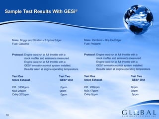 Make: Zamboni – 9hp Ice Edger Fuel: Propane   Protocol:  Engine was run at full throttle with a stock muffler and emissions measured. Engine was run at full throttle with a  GESi ®  emission control system installed. Results taken at engine operating temperature.   Test One   Test Two Stock Exhaust GESi ®  Unit CO 200ppm   0ppm   NOx 47ppm     0ppm   CxHy 0ppm   0ppm Sample Test Results With GESi ®   Make: Briggs and Stratton - 5 hp Ice Edger Fuel: Gasoline   Protocol:  Engine was run at full throttle with a stock muffler and emissions measured. Engine was run at full throttle with a  GESi ®  emission control system installed. Results taken at engine operating temperature.   Test One   Test Two Stock Exhaust GESi ®  Unit CO 1830ppm  0ppm   NOx 28ppm     0ppm   CxHy 207ppm    0ppm 