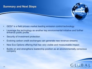 Summary and Next Steps GESi ®  is a field proven market leading emission control technology Leverage the technology as another key environmental initiative and further enhance public profile  Security of investment protection Evolving carbon credit exchanges can generate new revenue streams  New Eco Options offering that has very visible and measureable impact  Builds on and strengthens leadership position as an environmentally conscious company 