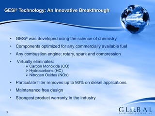GESi ®  was developed using the science of chemistry Components optimized for any commercially available fuel Any combustion engine: rotary, spark and compression Virtually eliminates:  Carbon Monoxide (CO) Hydrocarbons (HC) Nitrogen Oxides (NOx) Particulate filter removes up to 90% on diesel applications. Maintenance free design Strongest product warranty in the industry GESi ®  Technology: An Innovative Breakthrough 