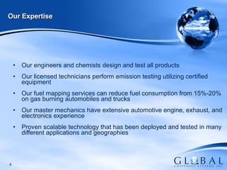 Our Expertise Our engineers and chemists design and test all products  Our licensed technicians perform emission testing utilizing certified equipment Our fuel mapping services can reduce fuel consumption from 15%-20% on gas burning automobiles and trucks Our master mechanics have extensive automotive engine, exhaust, and electronics experience Proven scalable technology that has been deployed and tested in many different applications and geographies 
