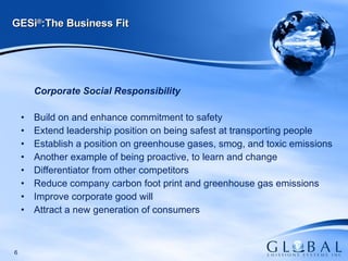 GESi ® :The Business Fit Corporate Social Responsibility Build on and enhance commitment to safety Extend leadership position on being safest at transporting people  Establish a position on greenhouse gases, smog, and toxic emissions  Another example of being proactive, to learn and change Differentiator from other competitors Reduce company carbon foot print and greenhouse gas emissions Improve corporate good will Attract a new generation of consumers 