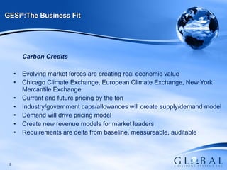 Carbon Credits Evolving market forces are creating real economic value Chicago Climate Exchange, European Climate Exchange, New York Mercantile Exchange Current and future pricing by the ton Industry/government caps/allowances will create supply/demand model Demand will drive pricing model Create new revenue models for market leaders  Requirements are delta from baseline, measureable, auditable GESi ® :The Business Fit 