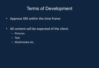 Terms of Development

• Approve SRS within the time frame

• All content will be expected of the client.
   – Pictures
   – Text
   – Multimedia etc.
 