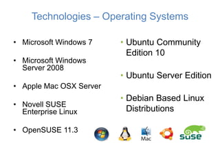 Technologies – Operating Systems

• Microsoft Windows 7    • Ubuntu Community
                           Edition 10
• Microsoft Windows
  Server 2008
                         • Ubuntu Server Edition
• Apple Mac OSX Server
                         • Debian Based Linux
• Novell SUSE
  Enterprise Linux         Distributions

• OpenSUSE 11.3
 