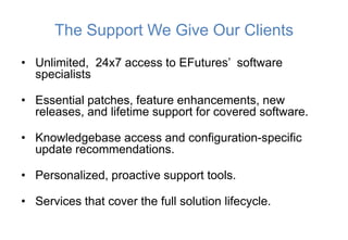 The Support We Give Our Clients
• Unlimited, 24x7 access to EFutures’ software
  specialists

• Essential patches, feature enhancements, new
  releases, and lifetime support for covered software.

• Knowledgebase access and configuration-specific
  update recommendations.

• Personalized, proactive support tools.

• Services that cover the full solution lifecycle.
 
