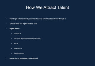 How We Attract Talent

•   Branding is taken seriously, as some of our top talent has been found through it

•   A mix of print and digital media is used

•   Digital media –

     –    Tobjobs.lk

     –    Lokujobs.lk (partly owned by EFutures)

     –    Me.lk

     –    News365.lk

     –    Facebook.com

•   A selection of newspapers are also used
 