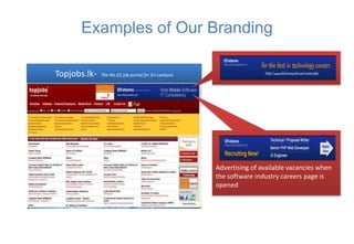 Examples of Our Branding

Topjobs.lk-   The No.01 job portal for Sri Lankans




                                                     Advertising of available vacancies when
                                                     the software industry careers page is
                                                     opened
 