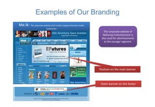 Examples of Our Branding
Me.lk- The corporate website of Sri Lanka’s largest television media
                            corporation
                                                                          The corporate website of
                                                                         Maharaja Entertainment is
                                                                        also used for advertisements
                                                                          to the younger segment.




                                                                       Position on the main banner



                                                                        Static banner on the footer
 