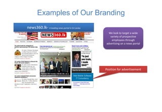 Examples of Our Branding
news360.lk- A leading news portal in Sri Lanka
                                                   We look to target a wide
                                                    variety of prospective
                                                     employees through
                                                 advertising on a news portal




                                                 Position for advertisement
 