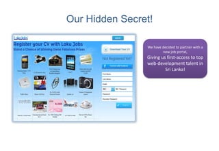 Our Hidden Secret!

                We have decided to partner with a
                        new job portal,
                Giving us first-access to top
                web-development talent in
                         Sri Lanka!
 