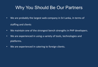 Why You Should Be Our Partners

•   We are probably the largest web company in Sri Lanka, in terms of

    staffing and clients

•   We maintain one of the strongest bench strengths in PHP developers.

•   We are experienced in using a variety of tools, technologies and
    platforms.

•   We are experienced in catering to foreign clients.
 