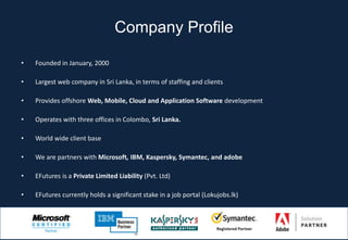 Company Profile

•   Founded in January, 2000

•   Largest web company in Sri Lanka, in terms of staffing and clients

•   Provides offshore Web, Mobile, Cloud and Application Software development

•   Operates with three offices in Colombo, Sri Lanka.

•   World wide client base

•   We are partners with Microsoft, IBM, Kaspersky, Symantec, and adobe

•   EFutures is a Private Limited Liability (Pvt. Ltd)

•   EFutures currently holds a significant stake in a job portal (Lokujobs.lk)
 