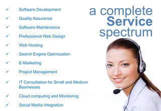 


    Software Development
                                           a complete

    Quality Assurance

    Software Maintenance
                                              Service
   Professional Web Design                  spectrum
   Web Hosting

   Search Engine Optimization

   E-Marketing

   Project Management

   IT Consultation for Small and Medium
    Businesses

   Cloud computing and Monitoring

   Social Media Integration
 