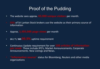 Proof of the Pudding
•   The website sees approx. 65,000 unique visitors per month.

•   95% of Sri Lankan Stock brokers use the website as their primary source of
    information

•   Approx. 1,405,000 page views per month

•   24 / 7 / 365   99.9% uptime requirement
•   Continuous Update requirement for over 100 articles of information
    per week. These include IPO’s, Market Announcements, Corporate
    Announcements. New Listings and News.

•   “Information source” status for Bloomberg, Reuters and other media
    organizations
 