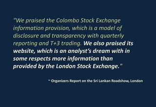 "We praised the Colombo Stock Exchange
information provision, which is a model of
disclosure and transparency with quarterly
reporting and T+3 trading. We also praised its
website, which is an analyst’s dream with in
some respects more information than
provided by the London Stock Exchange."

             ~ Organizers Report on the Sri Lankan Roadshow, London
 
