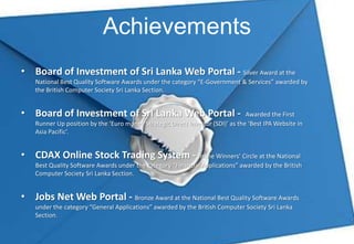 Achievements
• Board of Investment of Sri Lanka Web Portal - Silver Award at the
    National Best Quality Software Awards under the category “E-Government & Services” awarded by
    the British Computer Society Sri Lanka Section.


• Board of Investment of Sri Lanka Web Portal -                                  Awarded the First
    Runner Up position by the ‘Euro money Strategic Direct Investor (SDI)’ as the ‘Best IPA Website in
    Asia Pacific’.


• CDAX Online Stock Trading System - In the Winners’ Circle at the National
    Best Quality Software Awards under the category “Financial Applications” awarded by the British
    Computer Society Sri Lanka Section.


• Jobs Net Web Portal - Bronze Award at the National Best Quality Software Awards
    under the category “General Applications” awarded by the British Computer Society Sri Lanka
    Section.
 