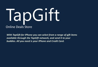 TapGift
Online Deals Store

With TapGift for IPhone you can select from a range of gift items
available through the TapGift network, and send it to your
buddies. All you need is your IPhone and Credit Card.
 
