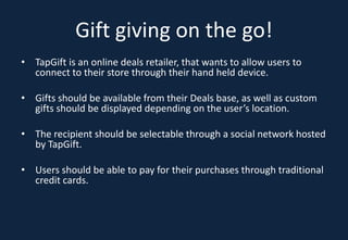 Gift giving on the go!
• TapGift is an online deals retailer, that wants to allow users to
  connect to their store through their hand held device.

• Gifts should be available from their Deals base, as well as custom
  gifts should be displayed depending on the user’s location.

• The recipient should be selectable through a social network hosted
  by TapGift.

• Users should be able to pay for their purchases through traditional
  credit cards.
 