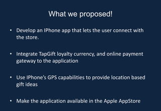 What we proposed!

• Develop an IPhone app that lets the user connect with
  the store.

• Integrate TapGift loyalty currency, and online payment
  gateway to the application

• Use IPhone’s GPS capabilities to provide location based
  gift ideas

• Make the application available in the Apple AppStore
 